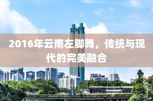 2016年云南左腳舞，傳統與現代的完美融合