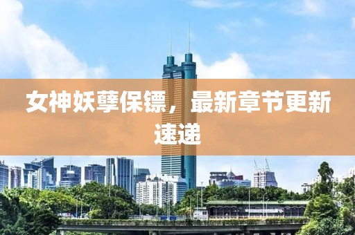 女神妖孽保鏢，最新章節更新速遞