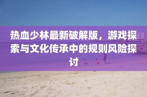 熱血少林最新破解版，游戲探索與文化傳承中的規則風險探討