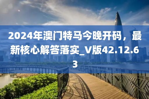 2024年澳門特馬今晚開碼，最新核心解答落實_V版42.12.63