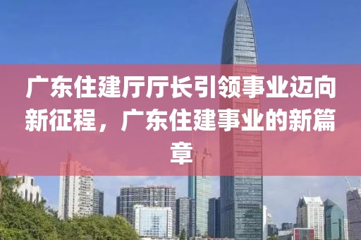 廣東住建廳廳長引領事業邁向新征程，廣東住建事業的新篇章