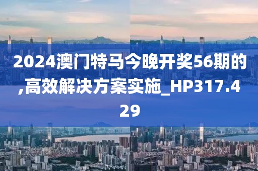 2024澳門特馬今晚開獎56期的,高效解決方案實施_HP317.429