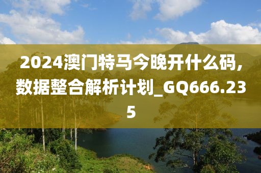 2024澳門特馬今晚開什么碼,數據整合解析計劃_GQ666.235