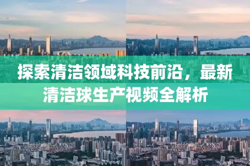 探索清潔領域科技前沿，最新清潔球生產視頻全解析