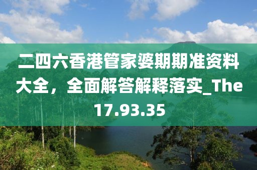二四六香港管家婆期期準資料大全，全面解答解釋落實_The17.93.35