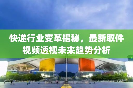 快遞行業變革揭秘，最新取件視頻透視未來趨勢分析