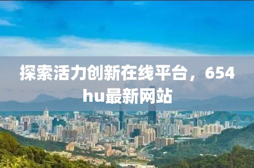 探索活力創新在線平臺，654hu最新網站