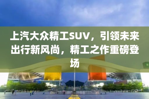上汽大眾精工SUV，引領未來出行新風尚，精工之作重磅登場