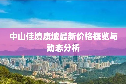 中山佳境康城最新價格概覽與動態分析