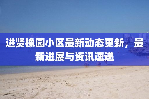 進賢橡園小區最新動態更新，最新進展與資訊速遞