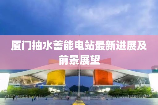 廈門抽水蓄能電站最新進展及前景展望
