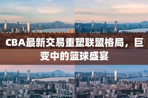 CBA最新交易重塑聯盟格局，巨變中的籃球盛宴