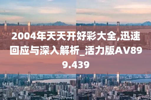 2004年天天開好彩大全,迅速回應與深入解析_活力版AV899.439