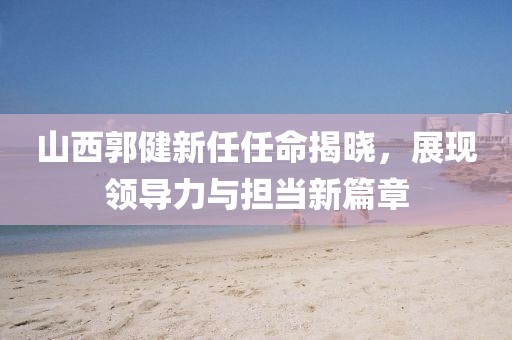 山西郭健新任任命揭曉，展現領導力與擔當新篇章