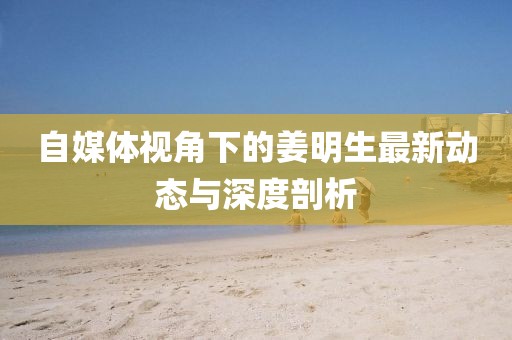 自媒體視角下的姜明生最新動態與深度剖析