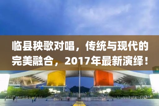 臨縣秧歌對唱，傳統與現代的完美融合，2017年最新演繹！