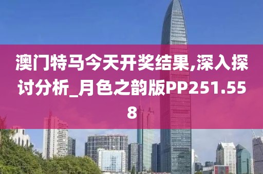澳門特馬今天開獎結果,深入探討分析_月色之韻版PP251.558