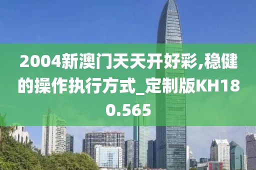 2004新澳門天天開好彩,穩健的操作執行方式_定制版KH180.565