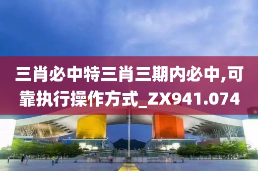 三肖必中特三肖三期內必中,可靠執行操作方式_ZX941.074