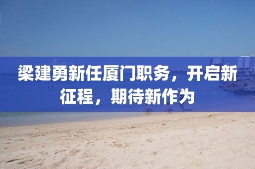 梁建勇新任廈門職務，開啟新征程，期待新作為