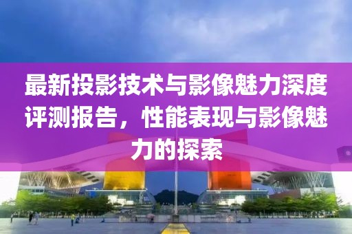 最新投影技術與影像魅力深度評測報告，性能表現與影像魅力的探索