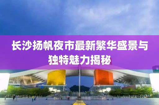 長沙揚帆夜市最新繁華盛景與獨特魅力揭秘