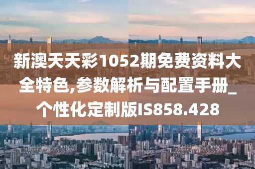 新澳天天彩1052期免費資料大全特色,參數解析與配置手冊_個性化定制版IS858.428