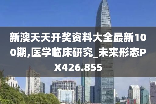 新澳天天開獎資料大全最新100期,醫學臨床研究_未來形態PX426.855
