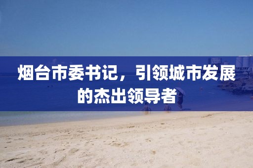 煙臺市委書記，引領城市發展的杰出領導者