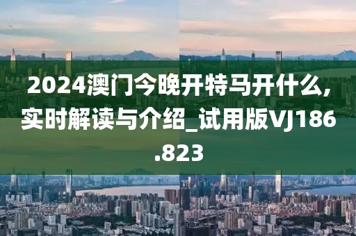 2024澳門今晚開特馬開什么,實時解讀與介紹_試用版VJ186.823
