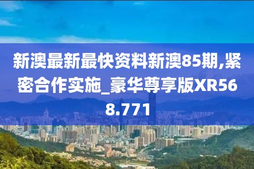 新澳最新最快資料新澳85期,緊密合作實施_豪華尊享版XR568.771