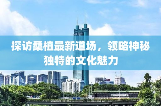 探訪桑植最新道場，領略神秘獨特的文化魅力