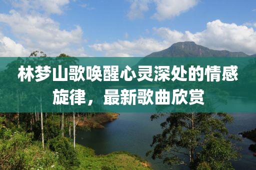 林夢山歌喚醒心靈深處的情感旋律，最新歌曲欣賞