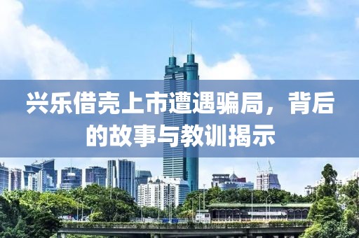 興樂借殼上市遭遇騙局，背后的故事與教訓揭示
