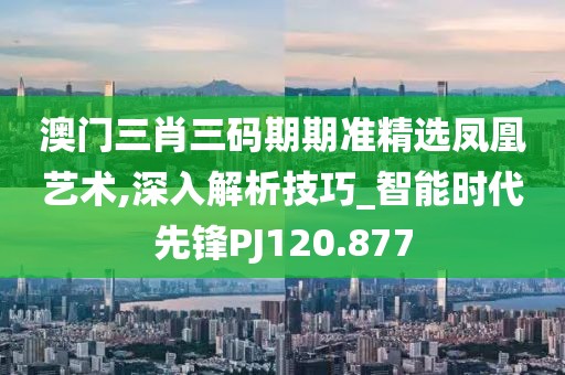澳門三肖三碼期期準精選鳳凰藝術,深入解析技巧_智能時代先鋒PJ120.877