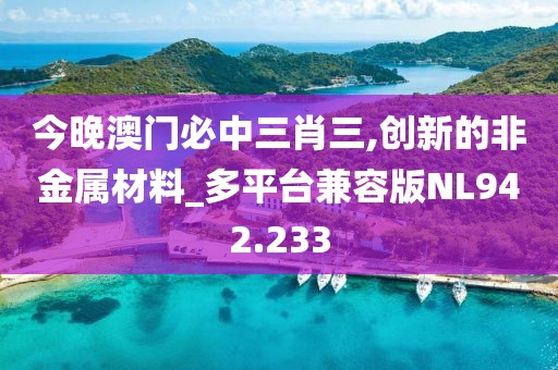 今晚澳門必中三肖三,創新的非金屬材料_多平臺兼容版NL942.233