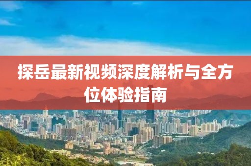 探岳最新視頻深度解析與全方位體驗指南