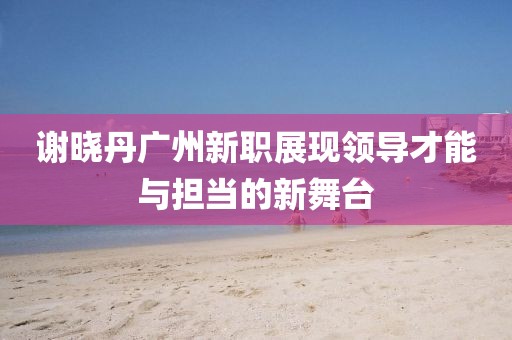 謝曉丹廣州新職展現領導才能與擔當的新舞臺