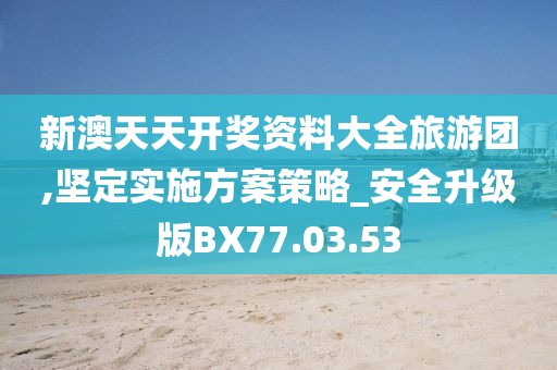 新澳天天開獎資料大全旅游團,堅定實施方案策略_安全升級版BX77.03.53