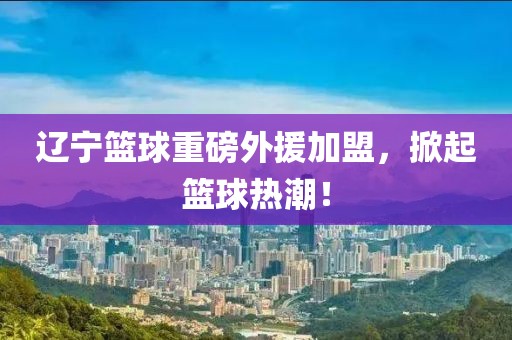 遼寧籃球重磅外援加盟，掀起籃球熱潮！