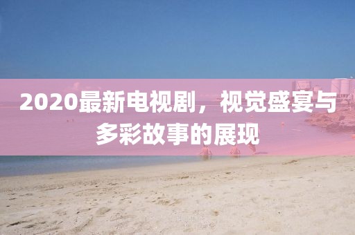 2020最新電視劇，視覺盛宴與多彩故事的展現