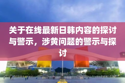 關于在線最新日韓內容的探討與警示，涉黃問題的警示與探討