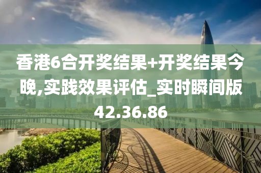 香港6合開獎結果+開獎結果今晚,實踐效果評估_實時瞬間版42.36.86
