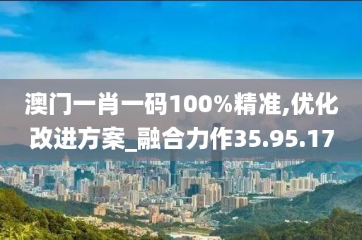 澳門一肖一碼100%精準,優化改進方案_融合力作35.95.17