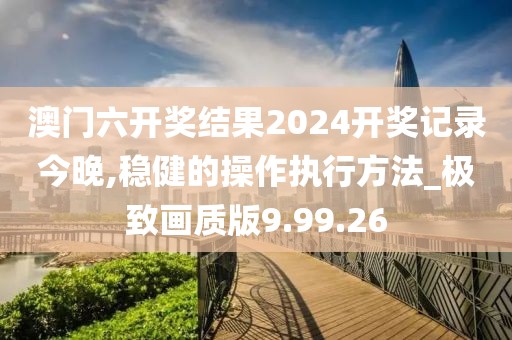 澳門六開獎結果2024開獎記錄今晚,穩健的操作執行方法_極致畫質版9.99.26