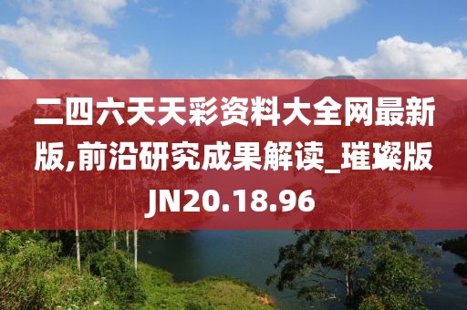 二四六天天彩資料大全網最新版,前沿研究成果解讀_璀璨版JN20.18.96