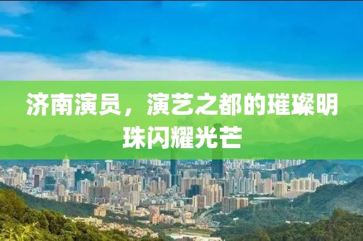 濟南演員，演藝之都的璀璨明珠閃耀光芒