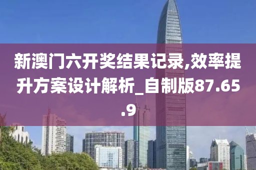 新澳門六開獎結果記錄,效率提升方案設計解析_自制版87.65.9
