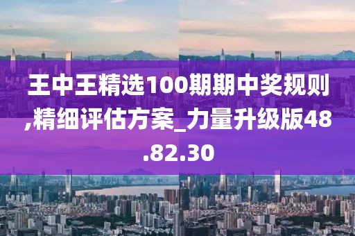 王中王精選100期期中獎規則,精細評估方案_力量升級版48.82.30