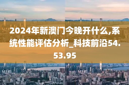 2024年新澳門今晚開什么,系統性能評估分析_科技前沿54.53.95